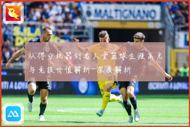 从得分机器到名人堂篮球生涯高光与竞技价值解析-深度解析