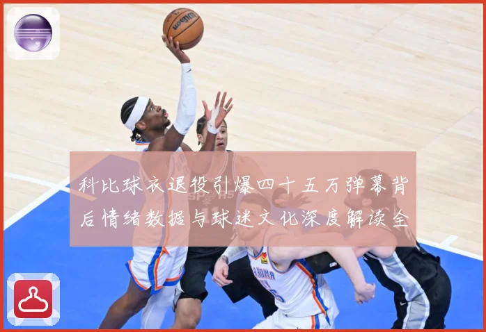 科比球衣退役引爆四十五万弹幕背后情绪数据与球迷文化深度解读全赛场复盘-深度解析
