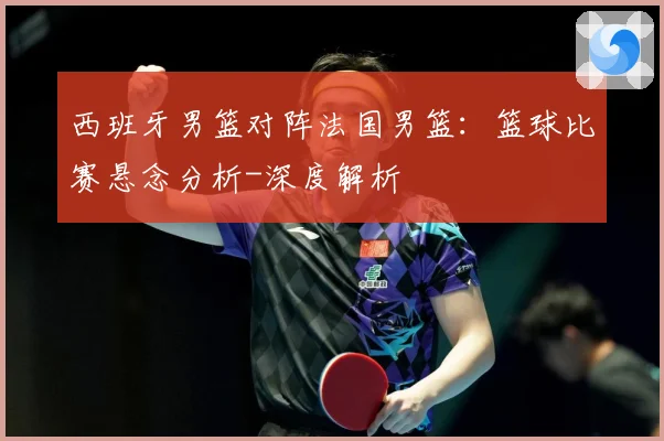 西班牙男篮对阵法国男篮：篮球比赛悬念分析-深度解析
